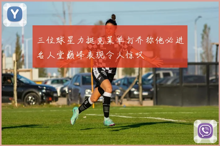 三位球星力挺克莱单打乔称他必进名人堂巅峰表现令人惊叹