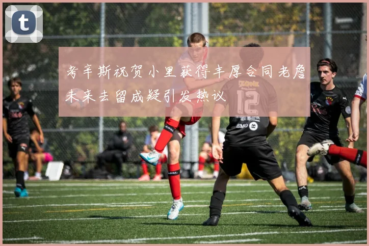 考辛斯祝贺小里获得丰厚合同老詹未来去留成疑引发热议