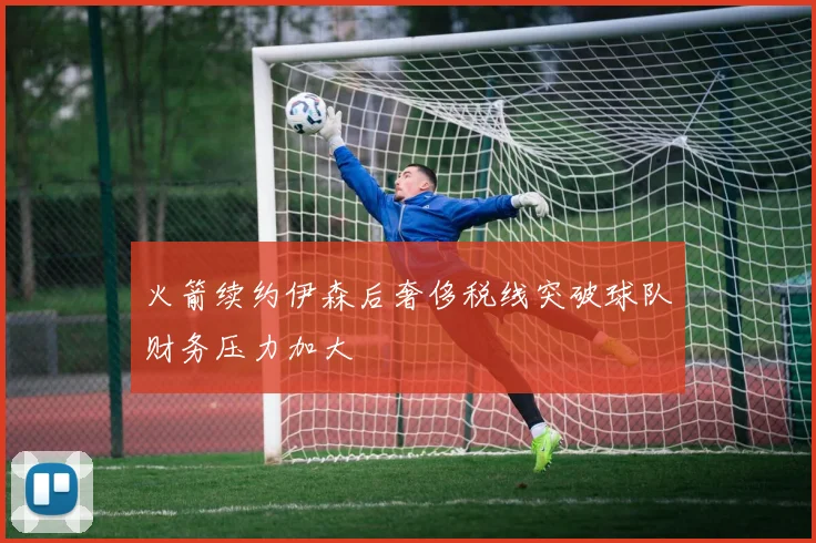 火箭续约伊森后奢侈税线突破球队财务压力加大