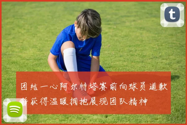 团结一心阿尔特塔赛前向球员道歉并获得温暖拥抱展现团队精神