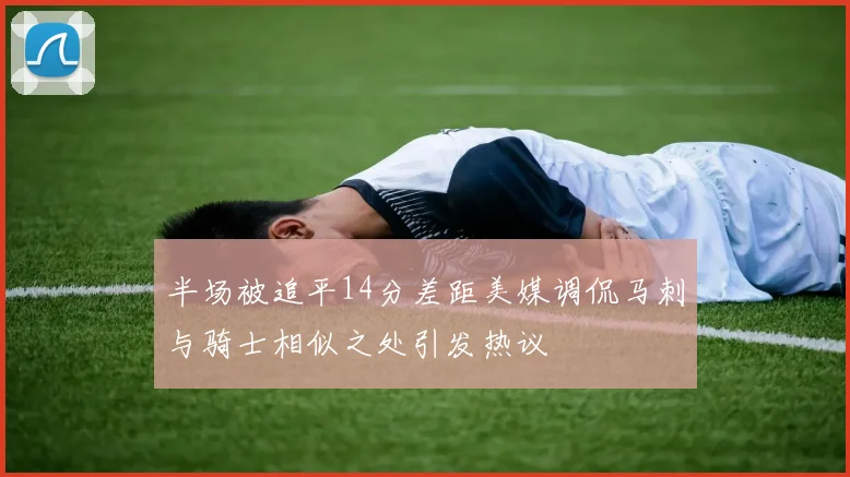 半场被追平14分差距美媒调侃马刺与骑士相似之处引发热议