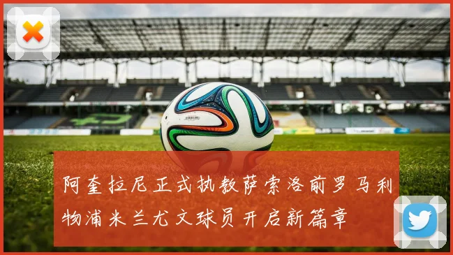 阿奎拉尼正式执教萨索洛前罗马利物浦米兰尤文球员开启新篇章