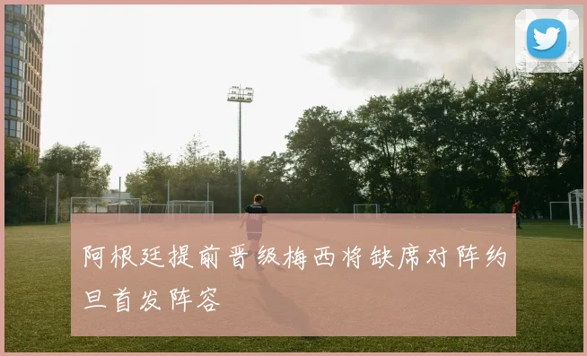 阿根廷提前晋级梅西将缺席对阵约旦首发阵容