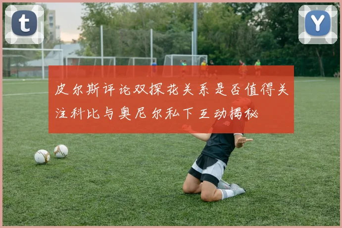 皮尔斯评论双探花关系是否值得关注科比与奥尼尔私下互动揭秘