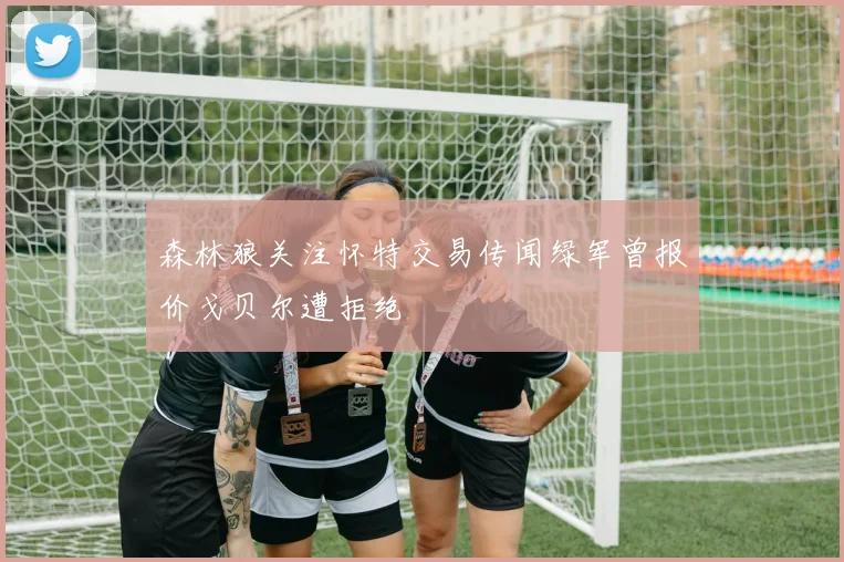 森林狼关注怀特交易传闻绿军曾报价戈贝尔遭拒绝