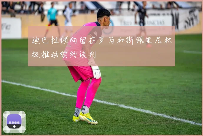 迪巴拉倾向留在罗马加斯佩里尼积极推动续约谈判