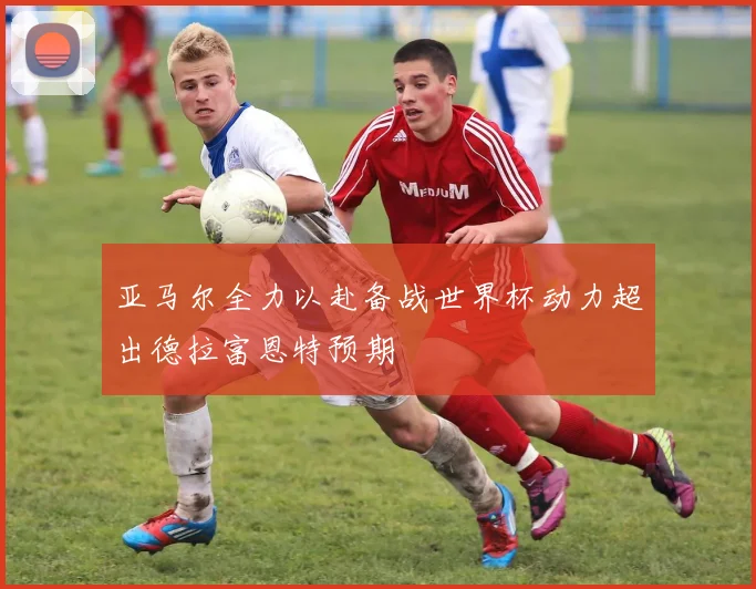 亚马尔全力以赴备战世界杯动力超出德拉富恩特预期