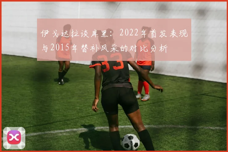 伊戈达拉谈库里：2022年首发表现与2015年替补风采的对比分析