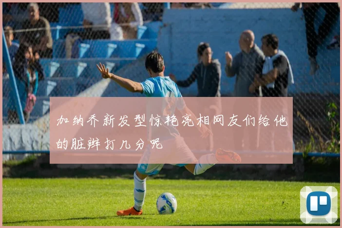 加纳乔新发型惊艳亮相网友们给他的脏辫打几分呢