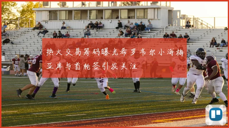 热火交易筹码曝光希罗韦尔小海梅亚库与首轮签引发关注
