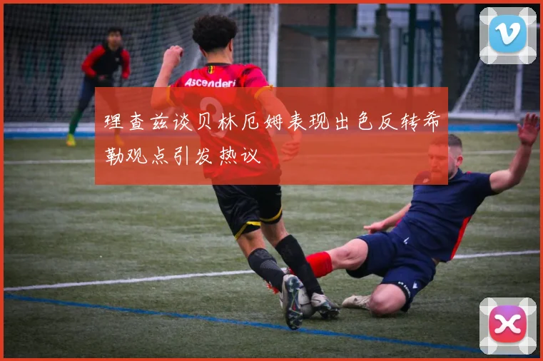理查兹谈贝林厄姆表现出色反转希勒观点引发热议