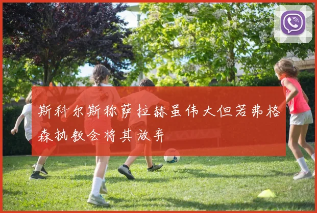 斯科尔斯称萨拉赫虽伟大但若弗格森执教会将其放弃